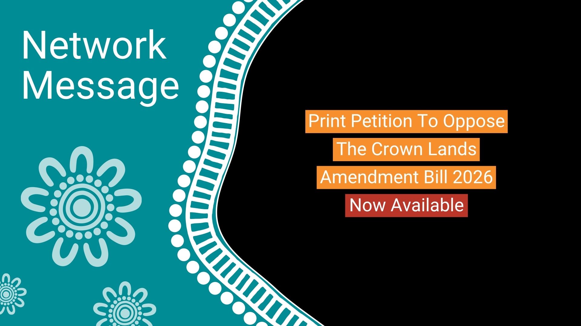 Teal left panel with florals and 'Network Message'; black right panel features orange text blocks: 'Print Petition To Oppose The Crown Lands Amendment Bill 2026 Now Available'