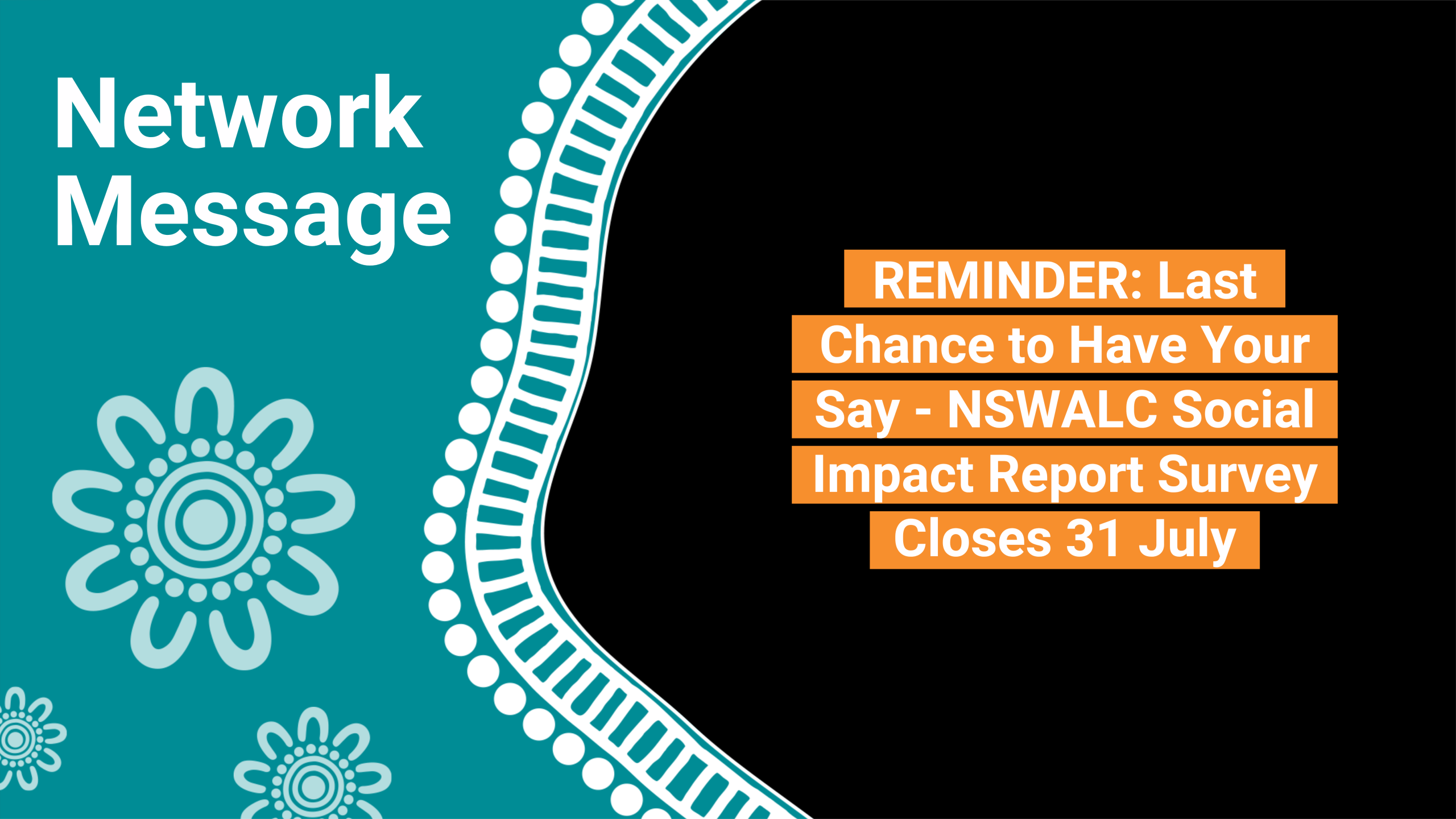 Teal banner with 'Network Message' and a floral motif on the left; black area on the right shows orange stacked text: reminder to have your say on the NSWALC Social Impact Report Survey closes 31 July.