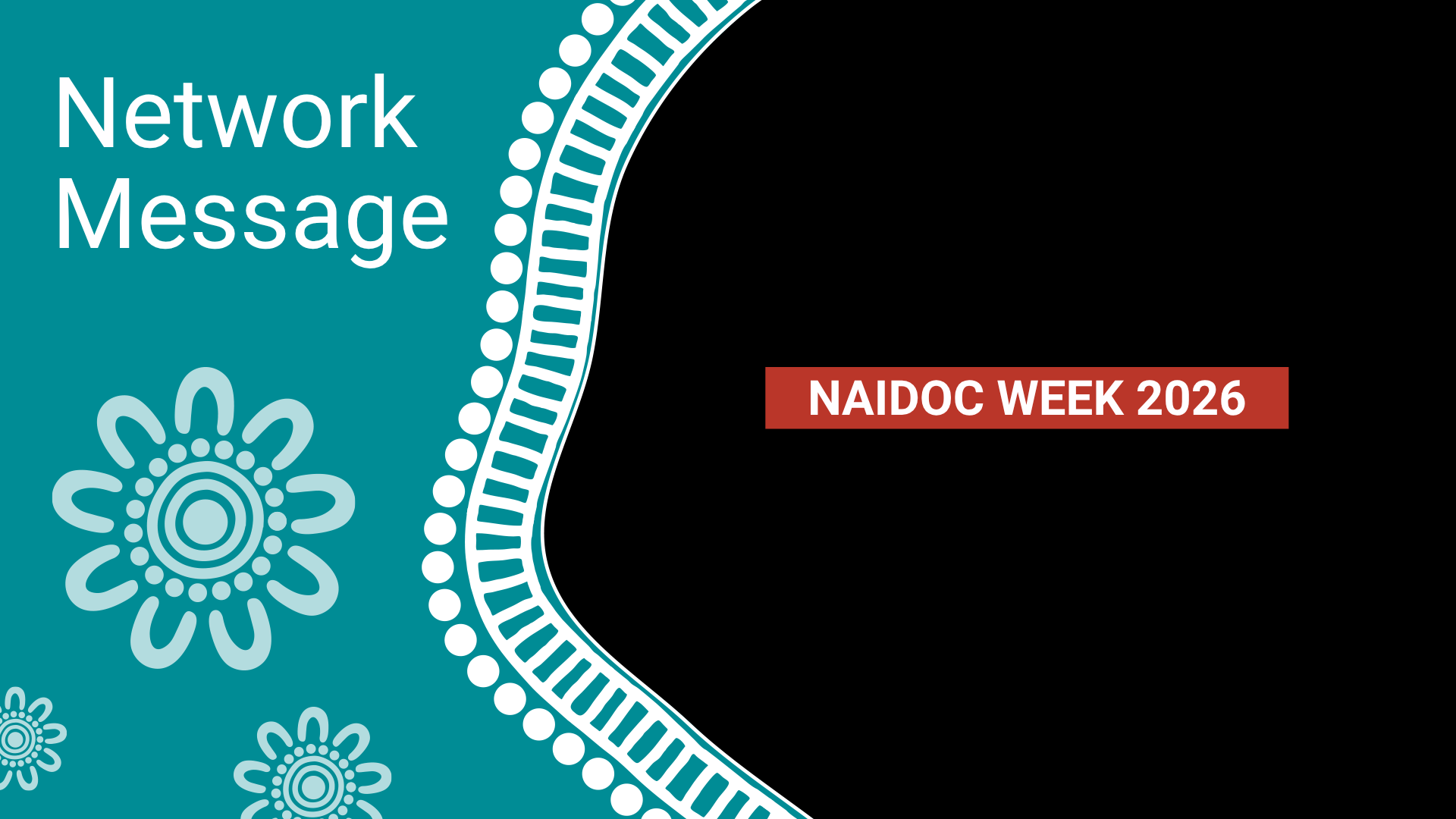 Teal panel with decorative white floral motifs and the text 'Network Message', beside a black area with a red banner reading 'NAIDOC WEEK 2026'.